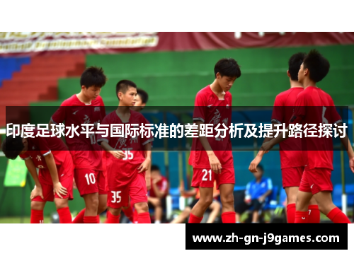 印度足球水平与国际标准的差距分析及提升路径探讨
