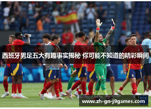 西班牙男足五大有趣事实揭秘 你可能不知道的精彩瞬间