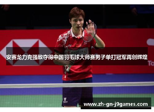 安赛龙力克强敌夺得中国羽毛球大师赛男子单打冠军再创辉煌