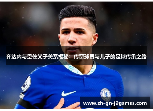 齐达内与恩佐父子关系揭秘:传奇球员与儿子的足球传承之路 齐达内与恩佐父子关系揭秘:传奇球员与儿子的足球传承之路